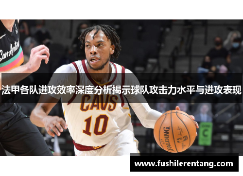 法甲各队进攻效率深度分析揭示球队攻击力水平与进攻表现