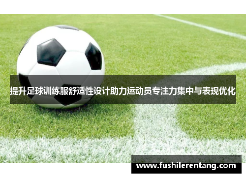 提升足球训练服舒适性设计助力运动员专注力集中与表现优化