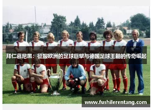 拜仁慕尼黑：征服欧洲的足球巨擘与德国足球王朝的传奇崛起